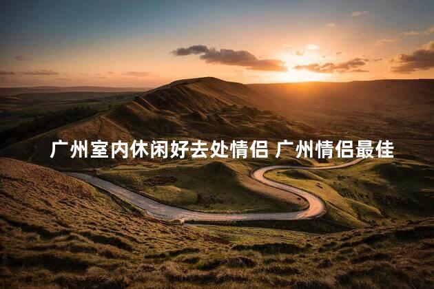 广州室内休闲好去处情侣 广州情侣最佳室内休闲胜地